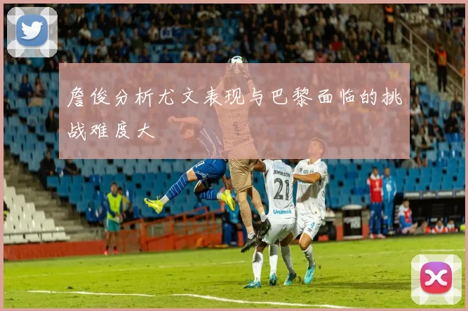 詹俊分析尤文表现与巴黎面临的挑战难度大