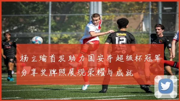 杨立瑜首发助力国安夺超级杯冠军分享奖牌照展现荣耀与成就