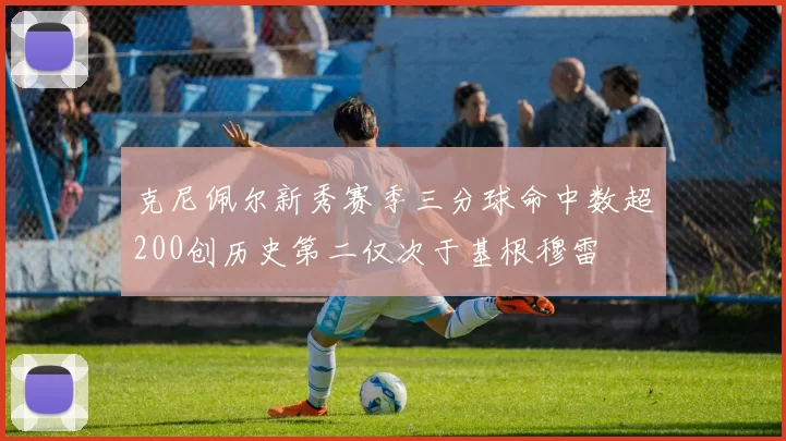 克尼佩尔新秀赛季三分球命中数超200创历史第二仅次于基根穆雷