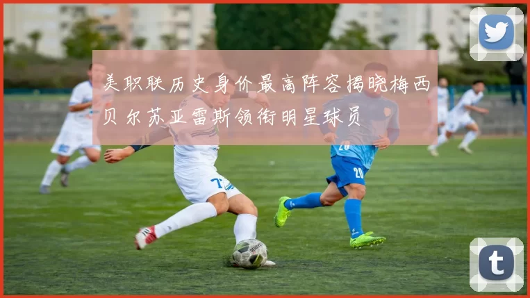 美职联历史身价最高阵容揭晓梅西贝尔苏亚雷斯领衔明星球员