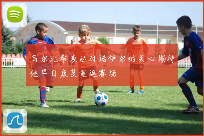 乌尔比希表达对诺伊尔的关心期待他早日康复重返赛场