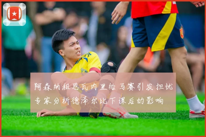 阿森纳租恩瓦内里给马赛引发担忧专家分析德泽尔比下课后的影响