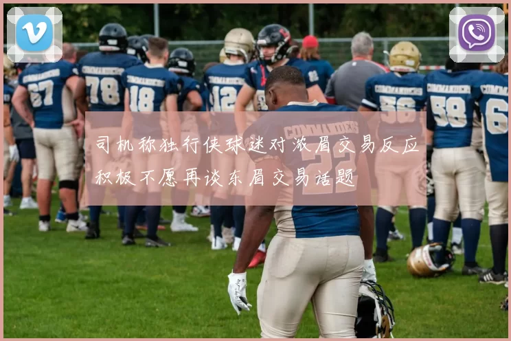 司机称独行侠球迷对浓眉交易反应积极不愿再谈东眉交易话题