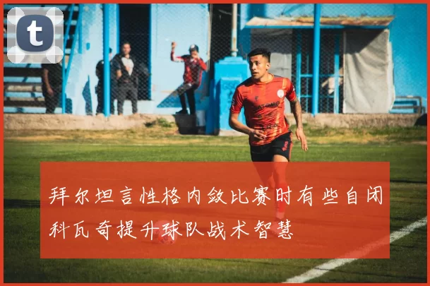 拜尔坦言性格内敛比赛时有些自闭科瓦奇提升球队战术智慧