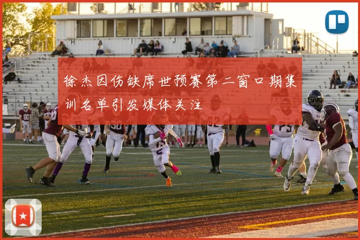 徐杰因伤缺席世预赛第二窗口期集训名单引发媒体关注