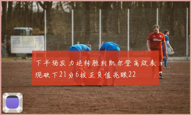 下半场发力逆转胜利凯尔登高效表现砍下21分6板正负值亮眼22