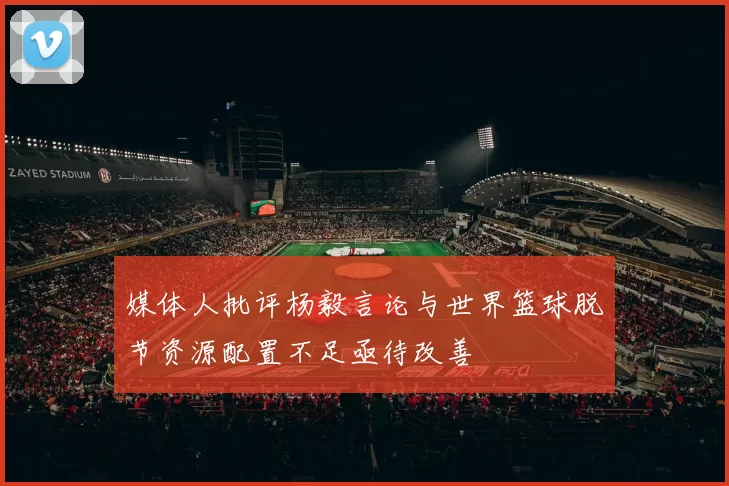 媒体人批评杨毅言论与世界篮球脱节资源配置不足亟待改善