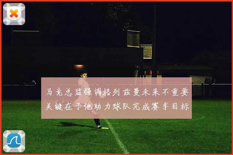 马竞总监强调格列兹曼未来不重要关键在于他助力球队完成赛季目标