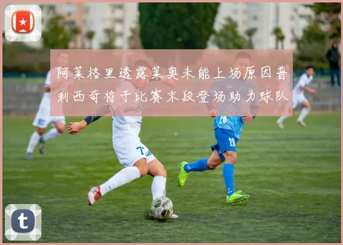 阿莱格里透露莱奥未能上场原因普利西奇将于比赛末段登场助力球队