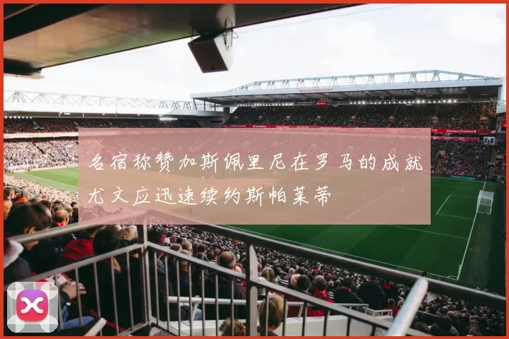 名宿称赞加斯佩里尼在罗马的成就尤文应迅速续约斯帕莱蒂