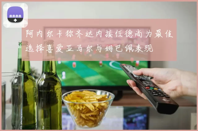 阿内尔卡称齐达内接任德尚为最佳选择喜爱亚马尔与姆巴佩表现