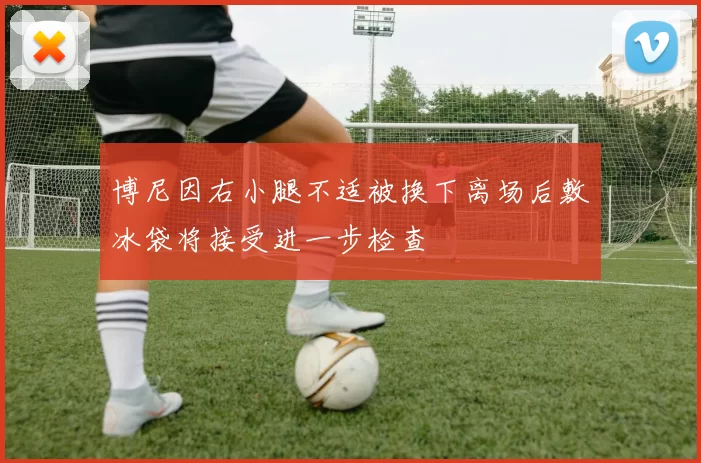 博尼因右小腿不适被换下离场后敷冰袋将接受进一步检查
