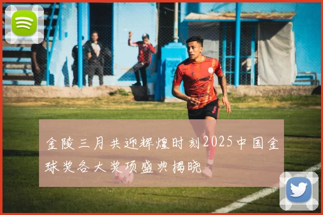金陵三月共迎辉煌时刻2025中国金球奖各大奖项盛典揭晓