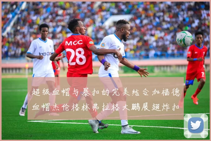 超级血帽与暴扣的完美结合加福德血帽杰伦格林弗拉格大鹏展翅炸扣精彩瞬间