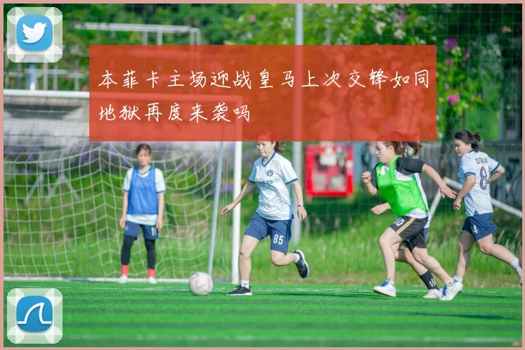 本菲卡主场迎战皇马上次交锋如同地狱再度来袭吗