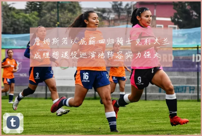 詹姆斯若以底薪回归骑士克利夫兰成理想退役巡演地阵容实力强大
