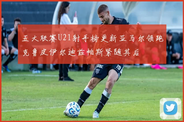 五大联赛U21射手榜更新亚马尔领跑克鲁皮伊尔迪兹帕斯紧随其后
