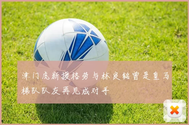 津门虎新援格劳与林良铭曾是皇马梯队队友再见成对手