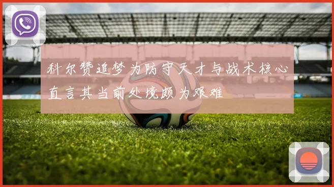 科尔赞追梦为防守天才与战术核心直言其当前处境颇为艰难