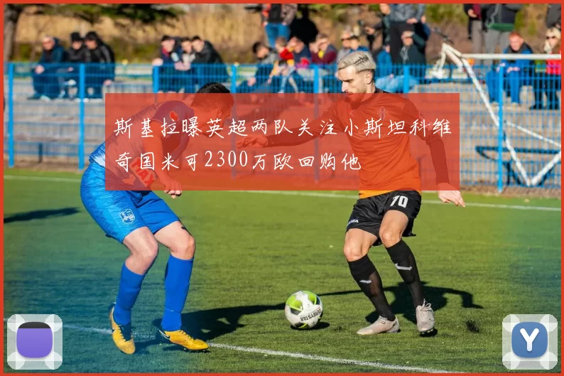斯基拉曝英超两队关注小斯坦科维奇国米可2300万欧回购他